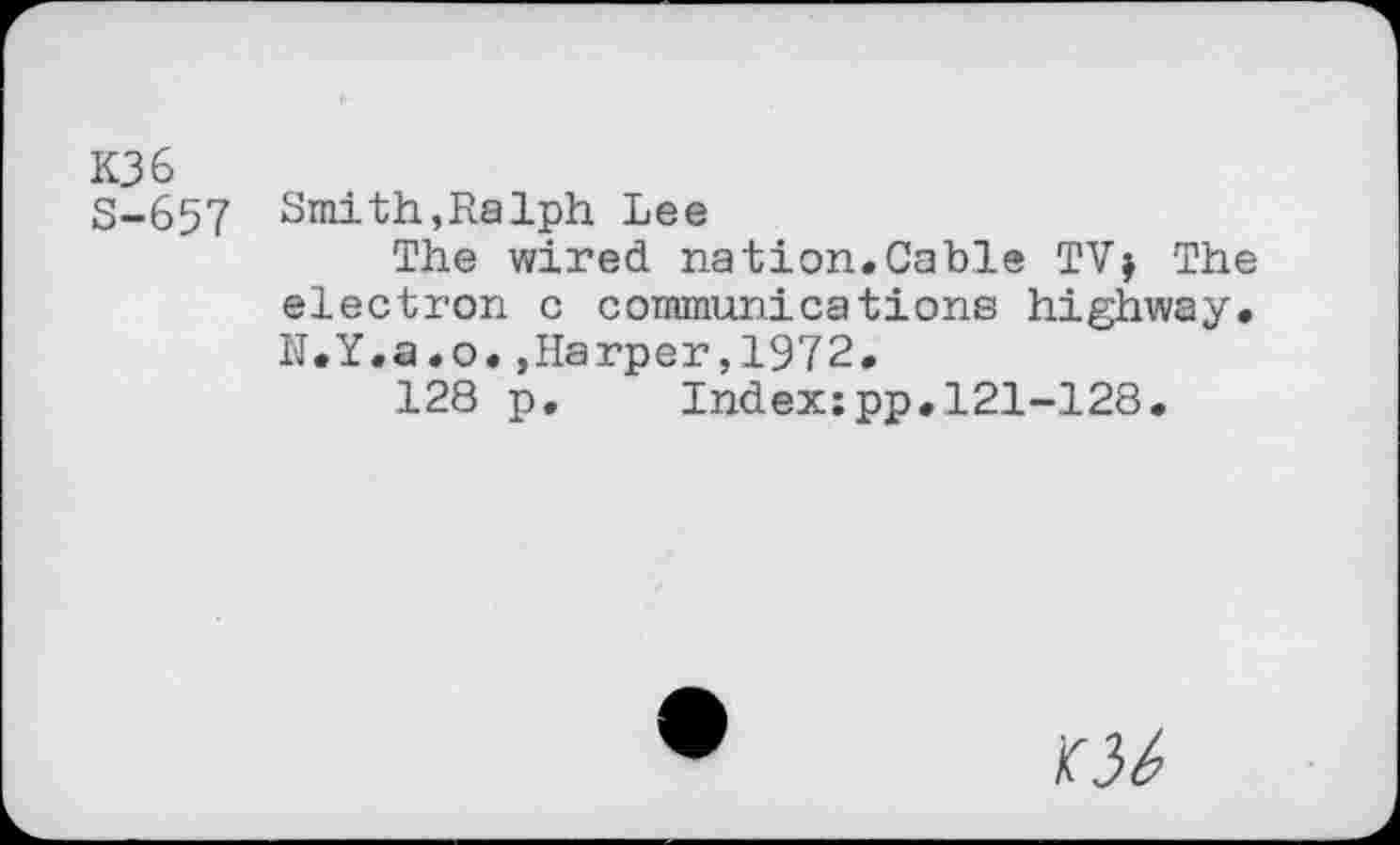 ﻿K36
S-657 Smith,Ralph Lee
The wired nation.Cable TVj The electron c communications highway. N.Y.a.o.»Harper,1972.
128 p. Index:pp.121-128.
